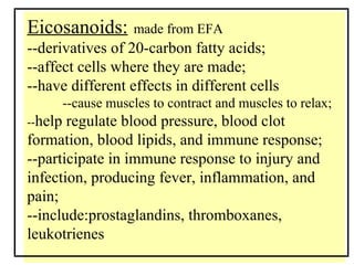 Eicosanoids:   made from EFA --derivatives of 20-carbon fatty acids; --affect cells where they are made; --have different effects in different cells --cause muscles to contract and muscles to relax; -- help regulate blood pressure, blood clot  formation, blood lipids, and immune response; --participate in immune response to injury and  infection, producing fever, inflammation, and pain; --include:prostaglandins, thromboxanes, leukotrienes 