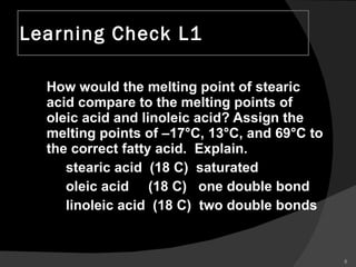 Learning Check L1 How would the melting point of stearic acid compare to the melting points of oleic acid and linoleic acid? Assign the melting points of –17°C, 13°C, and 69°C to the correct fatty acid.  Explain. stearic acid  (18 C)  saturated oleic acid  (18 C)  one double bond linoleic acid  (18 C)  two double bonds 