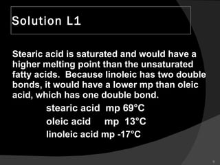 Solution L1 Stearic acid is saturated and would have a higher melting point than the unsaturated fatty acids.  Because linoleic has two double bonds, it would have a lower mp than oleic acid, which has one double bond. stearic acid  mp 69°C oleic acid  mp  13°C linoleic acid mp -17°C 