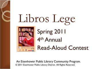 Libros Lege
                      Spring 2011
                      4 th Annual

                      Read-Aloud Contest

An Eisenhower Public Library Community Program.
© 2011 Eisenhower Public Library District. All Rights Reserved.
 