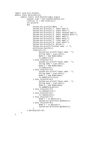 import java.util.Scanner;
public class mainLinkList{
      public static void main(String[] args){
            Scanner scan = new Scanner(System.in);
            LinkList ls = new LinkList();
            int pilih=0;
            do{
                  System.out.println("Menu : ");
                  System.out.println("1. Input awal");
                  System.out.println("2. Input akhir");
                  System.out.println("3. Input setelah awal");
                  System.out.println("4. Input sebelum akhir");
                  System.out.println("5. Hapus awal");
                  System.out.println("6. Hapus akhir");
                  System.out.println("7. Lihat awal");
                  System.out.println("8. Lihat akhir");
                  System.out.println("0. Keluar");
                  System.out.printf("Pilihan anda --> ");
                  pilih=scan.nextInt();
                  if(pilih==1){
                         System.out.printf("Input nama : ");
                         String nama = scan.next();
                         Node n = new Node(nama);
                         ls.addFirst(n);
                  } else if(pilih==2){
                         System.out.printf("Input nama : ");
                         String nama = scan.next();
                         Node n = new Node(nama);
                         ls.addLast(n);
                  } else if(pilih==3){
                         System.out.printf("Input nama : ");
                         String nama = scan.next();
                         Node n = new Node(nama);
                         ls.addAfterFirst(n);
                  } else if(pilih==4){
                         System.out.printf("Input nama : ");
                         String nama = scan.next();
                         Node n = new Node(nama);
                         ls.addBeforeLast(n);
                  } else if(pilih==5){
                         ls.removeFirst();
                  } else if(pilih==6){
                         ls.removeLast();
                  } else if(pilih==7){
                         Node n = ls.getFirst();
                         System.out.println(n.getData());
                  } else if(pilih==8){
                         Node n = ls.getLast();
                         System.out.println(n.getData());
                  }
            } while(pilih!=0);
      }
}	
  
 