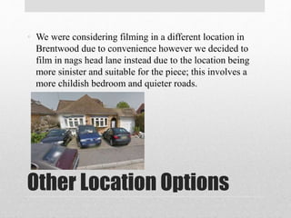 Other Location Options
• We were considering filming in a different location in
Brentwood due to convenience however we decided to
film in nags head lane instead due to the location being
more sinister and suitable for the piece; this involves a
more childish bedroom and quieter roads.
 