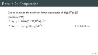 Result 2: Computation
Can we compute the nonlinear Perron eigenvector of Bg(BT f())?
(Nonlinear PM)
 uk+ 1
2
D(uk) 1
B(BT u
k)
1
 1
 uk+1 (uk+ 1
2
=kuk+ 1
2
kp)
1
p 1 k = 0;1;2;:::
15 / 29
 