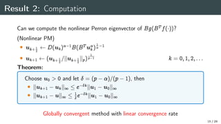 Result 2: Computation
Can we compute the nonlinear Perron eigenvector of Bg(BT f())?
(Nonlinear PM)
 uk+ 1
2
D(uk) 1
B(BT u
k)
1
 1
 uk+1 (uk+ 1
2
=kuk+ 1
2
kp)
1
p 1 k = 0;1;2;:::
Theorem:
Choose u0  0 and let  = (p )=(p 1), then
 kuk+1 ukk1  e kku1 u0k1
 kuk+1 uk1  1
e kku1 u0k1
Globally convergent method with linear convergence rate
15 / 29
 