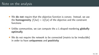 Note on the analysis
 We do not require that the objective function is convex. Instead, we use
the homogeneity f(x) = f(x) of the objective and the constraint
functions
 Unlike communities, we can compute the a L-shaped reordering globally
optimally
 We do not require the network to be connected (matrix to be irreducible)
in order to have uniqueness and positivity
16 / 29
 