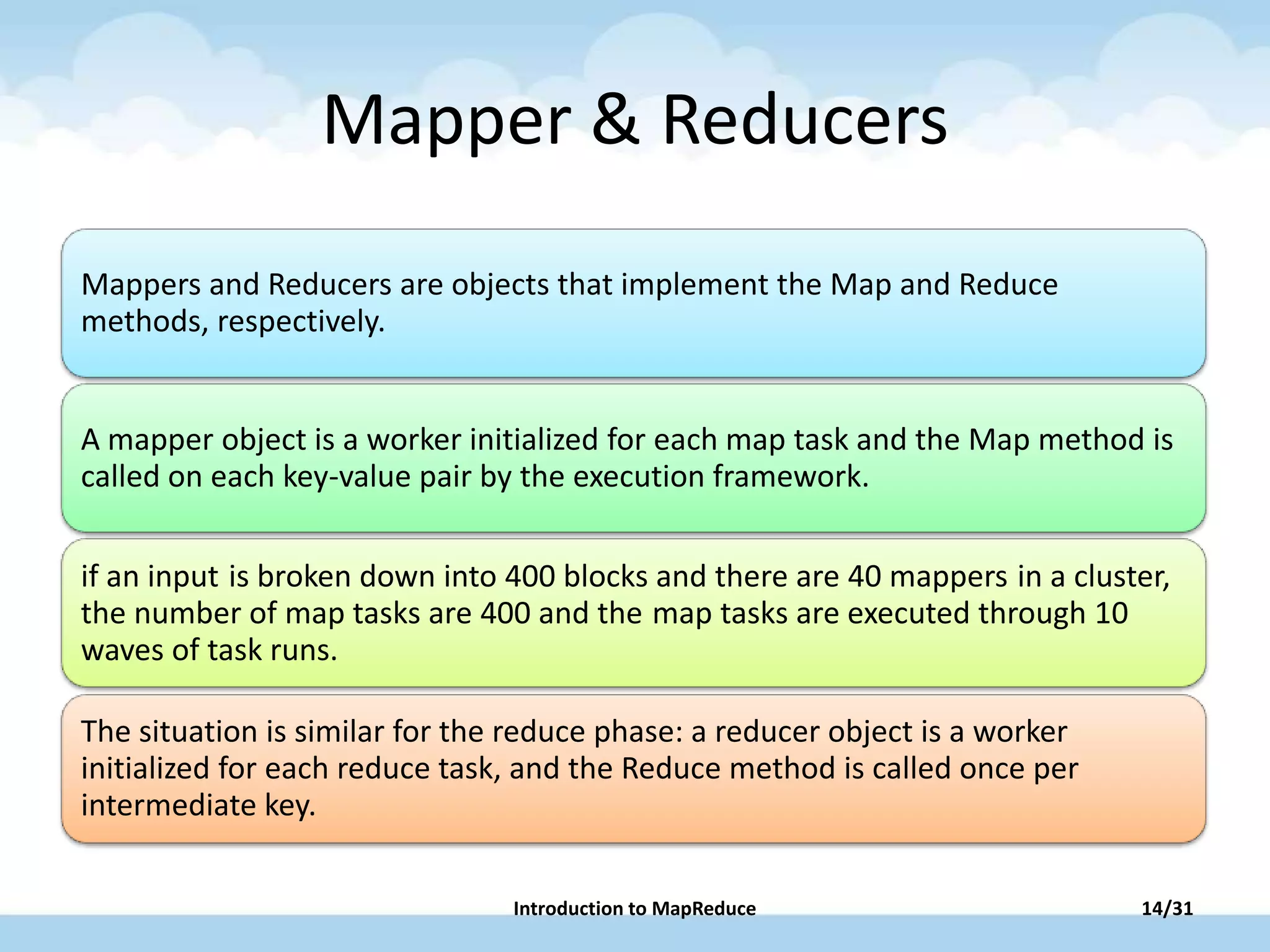 Mapper & Reducers
Mappers and Reducers are objects that implement the Map and Reduce
methods, respectively.
A mapper object is a worker initialized for each map task and the Map method is
called on each key-value pair by the execution framework.
if an input is broken down into 400 blocks and there are 40 mappers in a cluster,
the number of map tasks are 400 and the map tasks are executed through 10
waves of task runs.
The situation is similar for the reduce phase: a reducer object is a worker
initialized for each reduce task, and the Reduce method is called once per
intermediate key.
Introduction to MapReduce 14/31
 