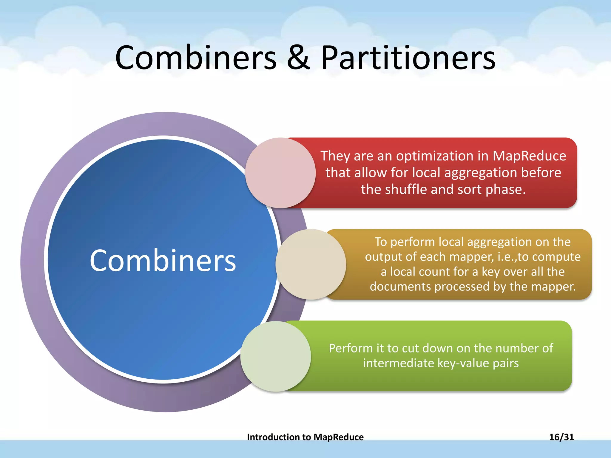 PowerPoint has new
layouts that give you
more ways to present
your words, images
and media.
Combiners
Combiners & Partitioners
They are an optimization in MapReduce
that allow for local aggregation before
the shuffle and sort phase.
To perform local aggregation on the
output of each mapper, i.e.,to compute
a local count for a key over all the
documents processed by the mapper.
Perform it to cut down on the number of
intermediate key-value pairs
16/31Introduction to MapReduce
 
