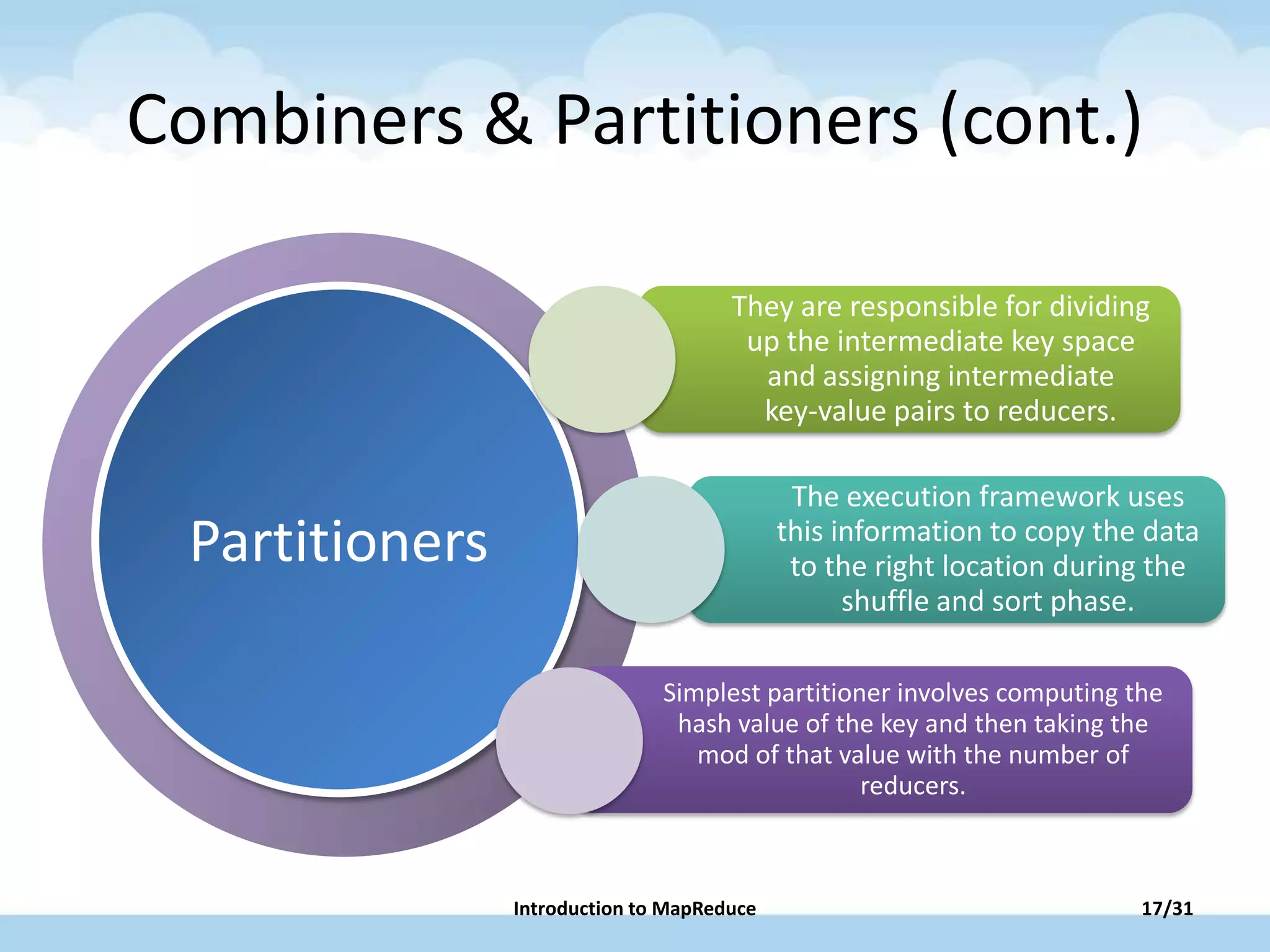 PowerPoint has new
layouts that give you
more ways to present
your words, images
and media.
Partitioners
Combiners & Partitioners (cont.)
They are responsible for dividing
up the intermediate key space
and assigning intermediate
key-value pairs to reducers.
The execution framework uses
this information to copy the data
to the right location during the
shuffle and sort phase.
Simplest partitioner involves computing the
hash value of the key and then taking the
mod of that value with the number of
reducers.
17/31Introduction to MapReduce
 