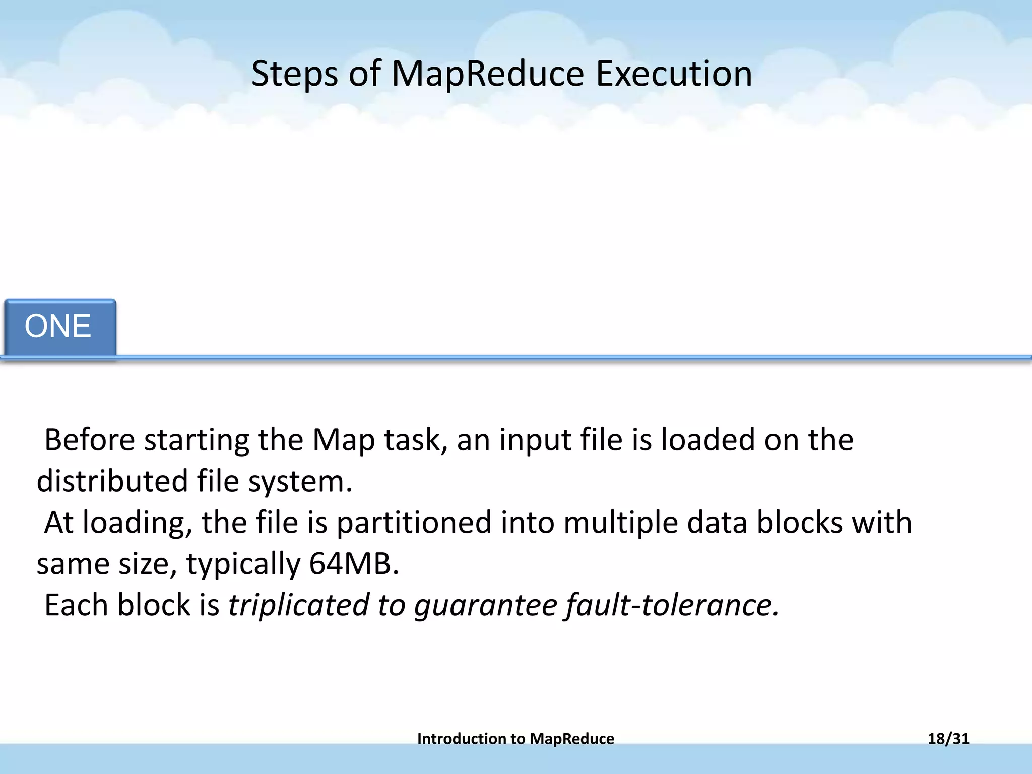 ONE TAB TWO TAB FOUR TAB FIVE
Before starting the Map task, an input file is loaded on the
distributed file system.
At loading, the file is partitioned into multiple data blocks with
same size, typically 64MB.
Each block is triplicated to guarantee fault-tolerance.
Steps of MapReduce Execution
18/31Introduction to MapReduce
 