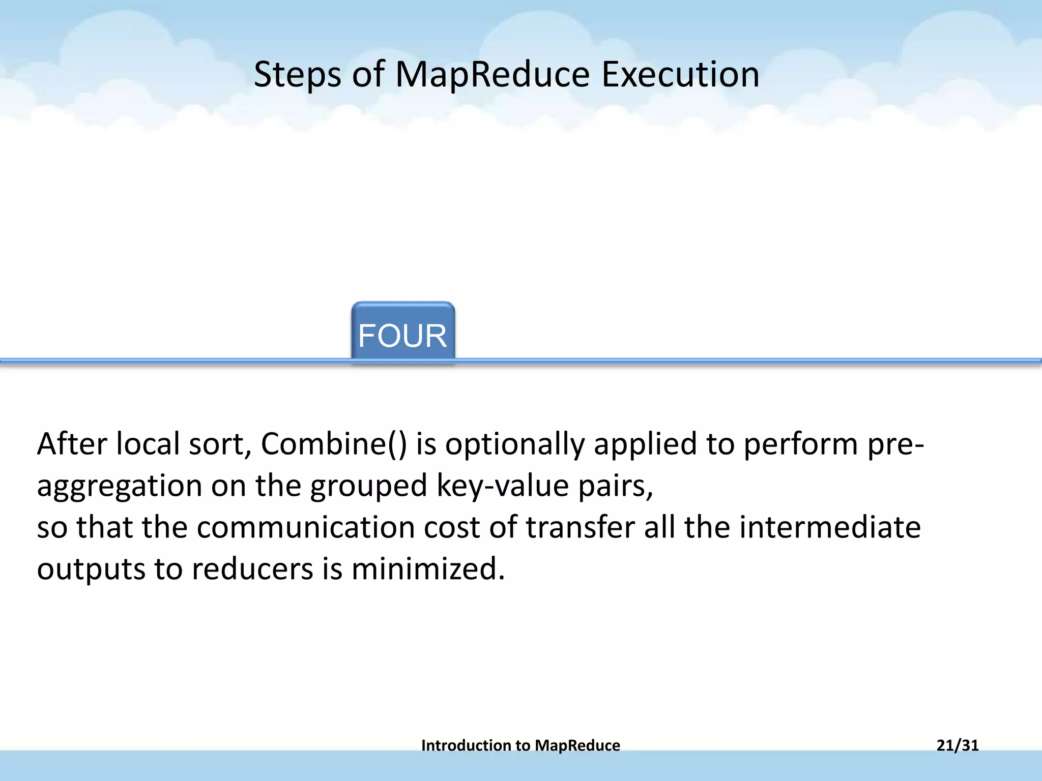FOUR TAB FOUR TAB FIVE
After local sort, Combine() is optionally applied to perform pre-
aggregation on the grouped key-value pairs,
so that the communication cost of transfer all the intermediate
outputs to reducers is minimized.
Steps of MapReduce Execution
21/31Introduction to MapReduce
 
