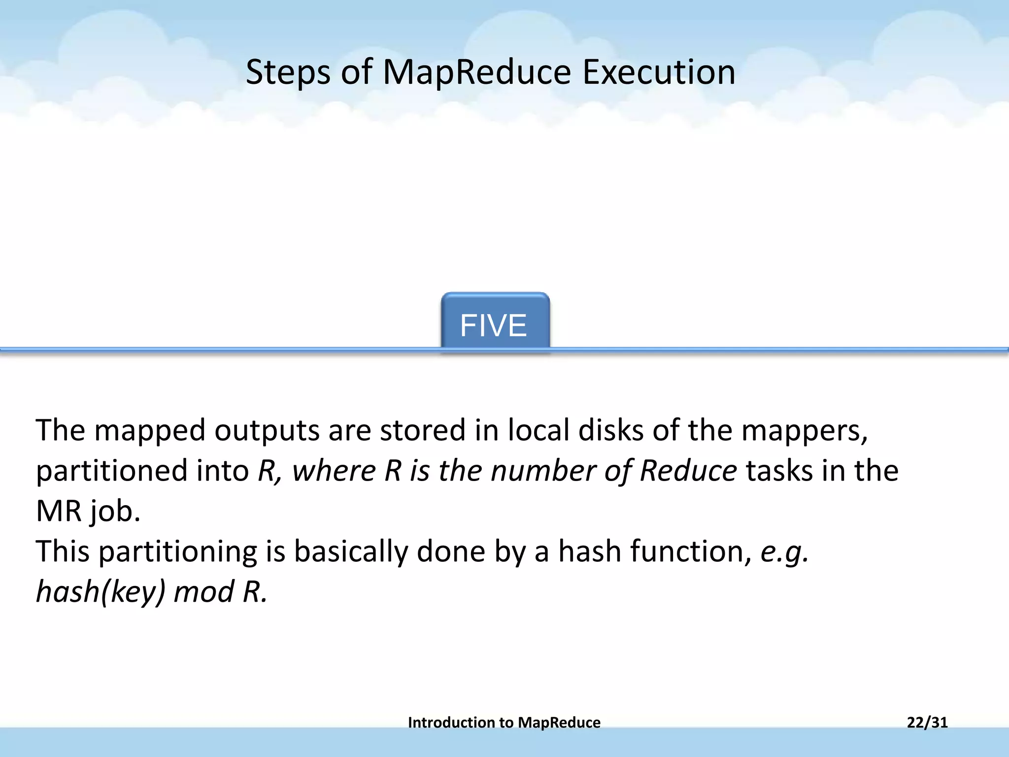FIVE TAB FIVE
The mapped outputs are stored in local disks of the mappers,
partitioned into R, where R is the number of Reduce tasks in the
MR job.
This partitioning is basically done by a hash function, e.g.
hash(key) mod R.
Steps of MapReduce Execution
22/31Introduction to MapReduce
 