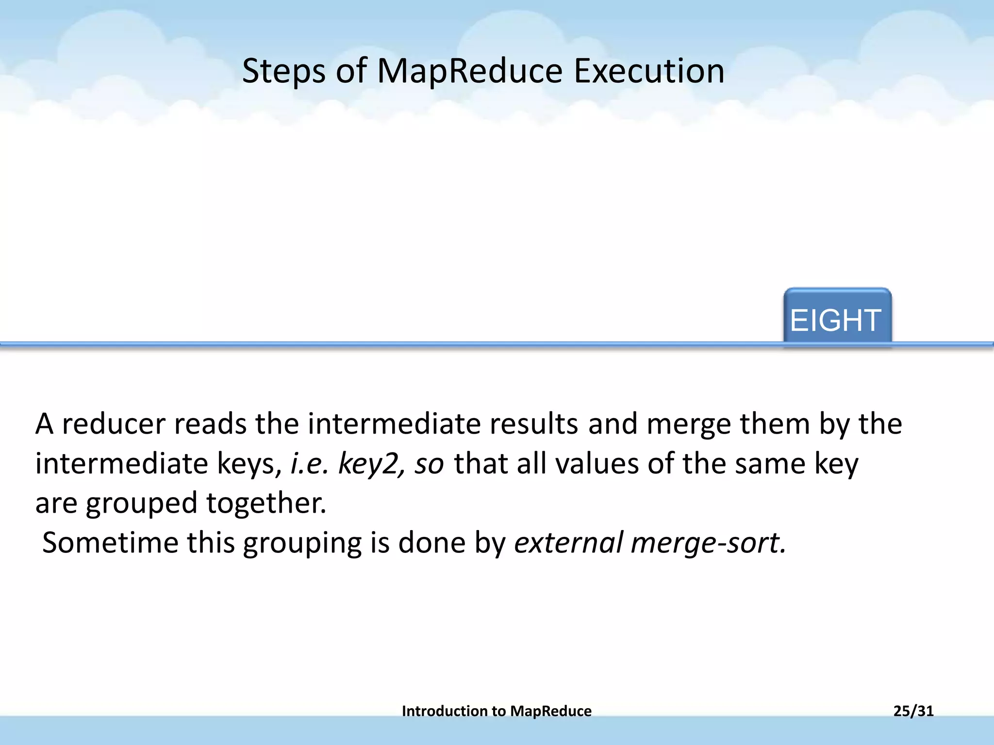 EIGHT
A reducer reads the intermediate results and merge them by the
intermediate keys, i.e. key2, so that all values of the same key
are grouped together.
Sometime this grouping is done by external merge-sort.
Steps of MapReduce Execution
25/31Introduction to MapReduce
 
