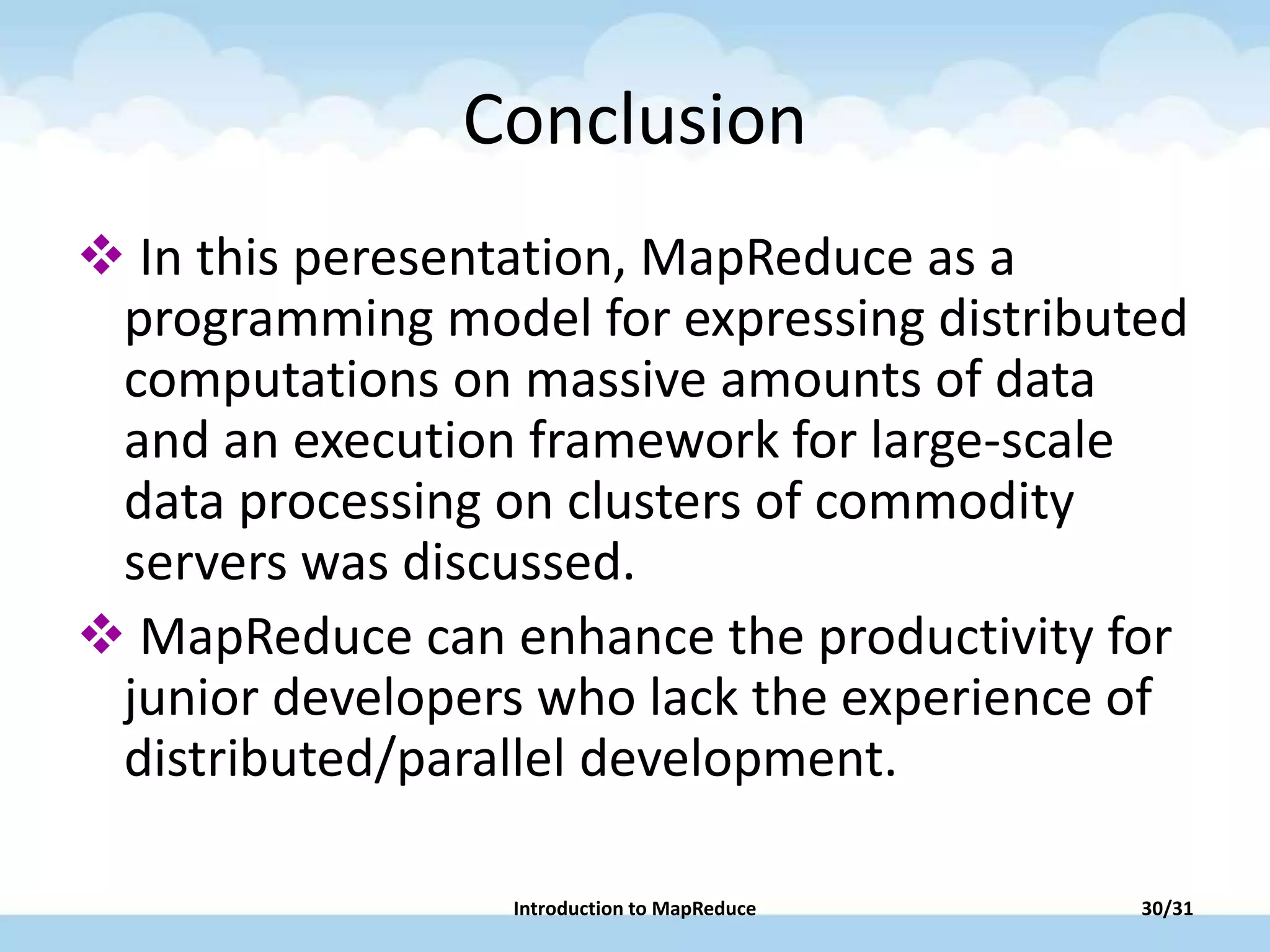 Conclusion
 In this peresentation, MapReduce as a
programming model for expressing distributed
computations on massive amounts of data
and an execution framework for large-scale
data processing on clusters of commodity
servers was discussed.
 MapReduce can enhance the productivity for
junior developers who lack the experience of
distributed/parallel development.
Introduction to MapReduce 30/31
 