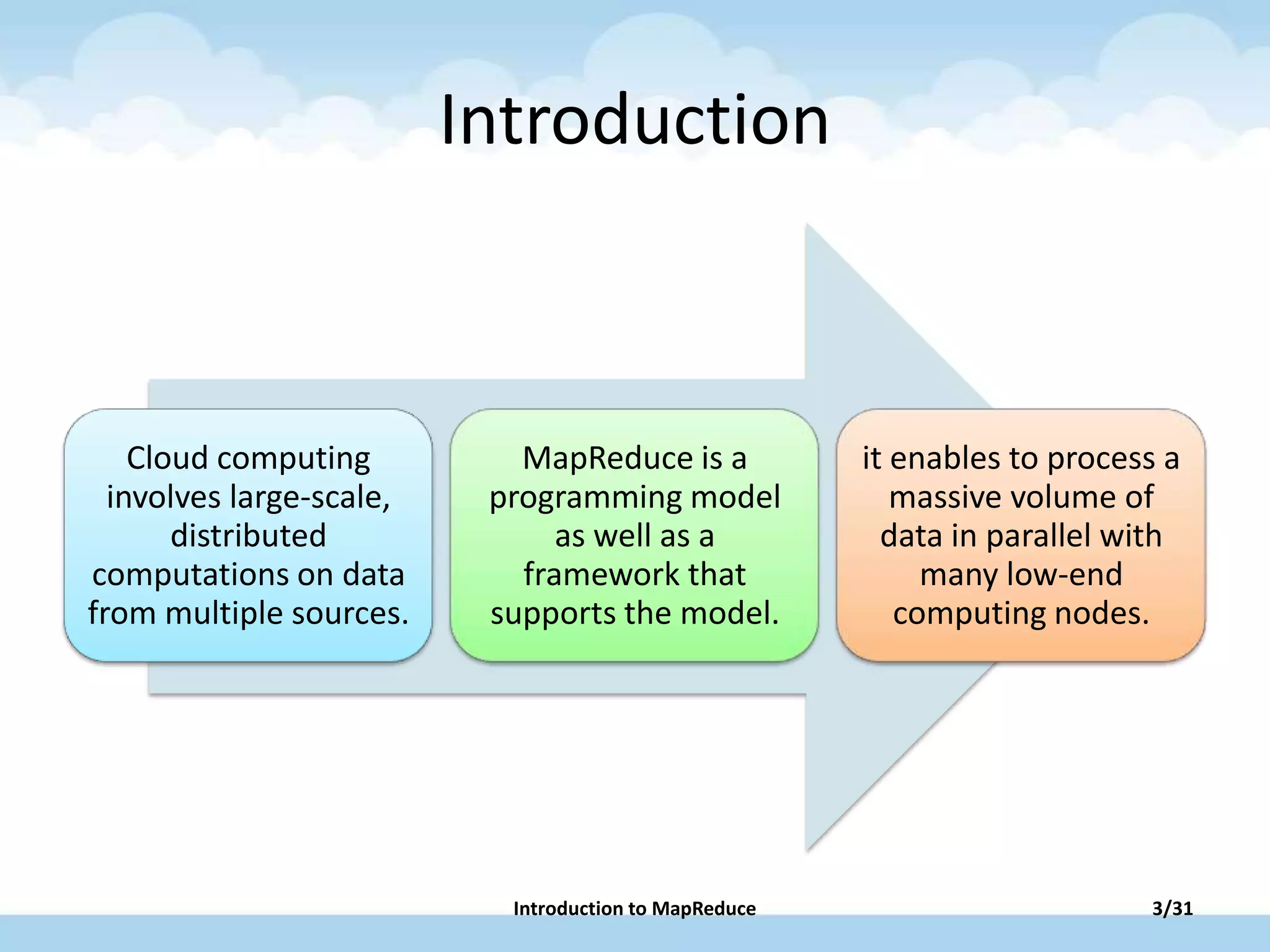 Introduction
Cloud computing
involves large-scale,
distributed
computations on data
from multiple sources.
MapReduce is a
programming model
as well as a
framework that
supports the model.
it enables to process a
massive volume of
data in parallel with
many low-end
computing nodes.
Introduction to MapReduce 3/31
 