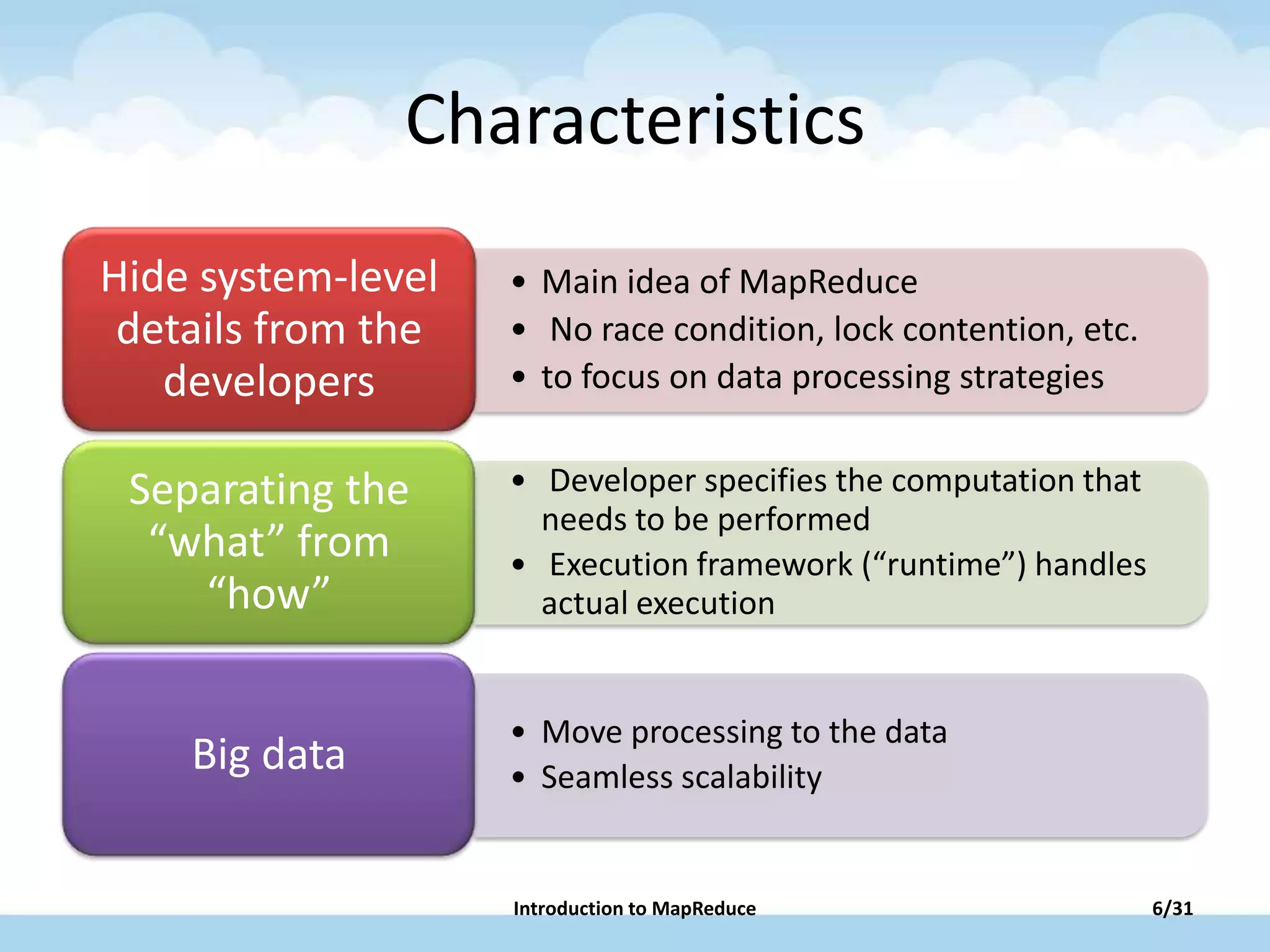 Characteristics
• Main idea of MapReduce
• No race condition, lock contention, etc.
• to focus on data processing strategies
Hide system-level
details from the
developers
• Developer specifies the computation that
needs to be performed
• Execution framework (“runtime”) handles
actual execution
Separating the
“what” from
“how”
• Move processing to the data
• Seamless scalability
Big data
6/31Introduction to MapReduce
 