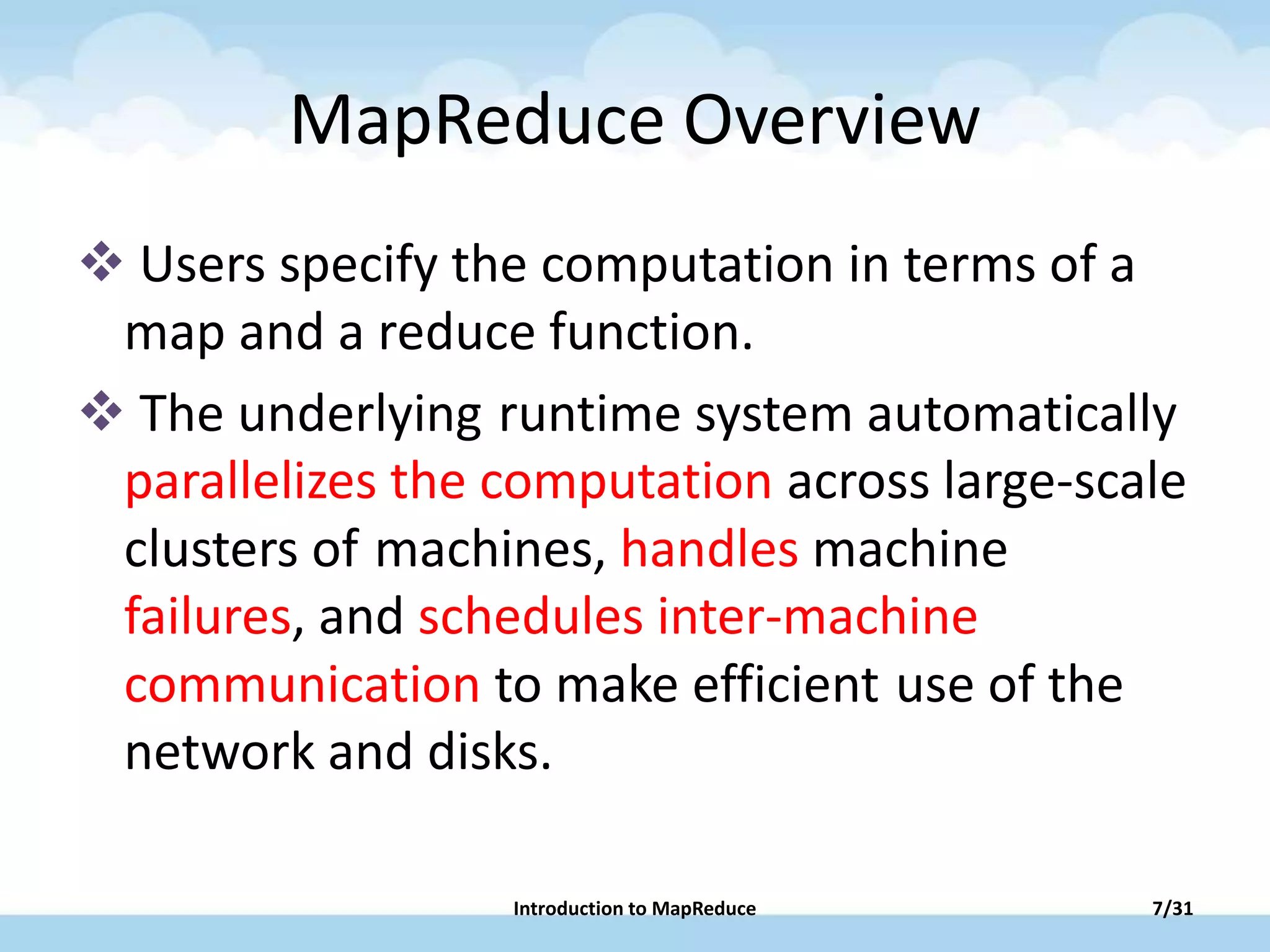 MapReduce Overview
 Users specify the computation in terms of a
map and a reduce function.
 The underlying runtime system automatically
parallelizes the computation across large-scale
clusters of machines, handles machine
failures, and schedules inter-machine
communication to make efficient use of the
network and disks.
Introduction to MapReduce 7/31
 
