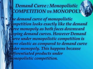 Demand Curve : Monopolistic
COMPETITION vs MONOPOLY
• The demand curve of monopolistic
competition looks exactly like the demand
curve monopoly as both faces downward
sloping demand curves. However Demand
Curve under monopolistic competition is
more elastic as compared to demand curve
under monopoly. This happens because
differentiated products under
monopolistic competition.
 