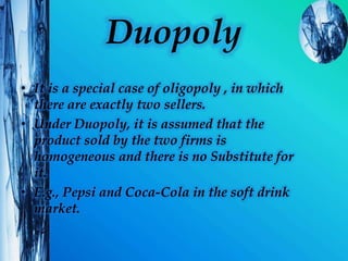 Duopoly
• It is a special case of oligopoly , in which
there are exactly two sellers.
• Under Duopoly, it is assumed that the
product sold by the two firms is
homogeneous and there is no Substitute for
it.
• E.g., Pepsi and Coca-Cola in the soft drink
market.
 