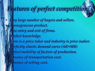 Features of perfect competition
• Very large number of buyers and sellers.
• Homogeneous product.
• Free entry and exit of firms.
• Perfect knowledge.
• Firm is a price taker and industry is price maker.
• Perfectly elastic demand curve (AR=MR)
• Perfect mobility of factors of production.
• Absence of transportation cost.
• Absence of selling cost.
 