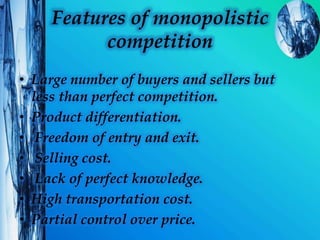 Features of monopolistic
competition
• Large number of buyers and sellers but
less than perfect competition.
• Product differentiation.
• Freedom of entry and exit.
• Selling cost.
• Lack of perfect knowledge.
• High transportation cost.
• Partial control over price.
 