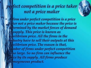 perfect competition is a price taker
not a price maker
• A firm under perfect competition is a price
taker not a price maker because the price is
determined by the market forces of demand
of supply. This price is known as
equilibrium price. All the firms in the
industry have to sell their outputs at this
equilibrium price. The reason is that,
number of firms under perfect competition
is so large. So no firm can influence the
price by its supply. All firms produce
homogeneous product.
 