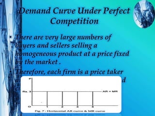 Demand Curve Under Perfect
Competition
• There are very large numbers of
buyers and sellers selling a
homogeneous product at a price fixed
by the market .
• Therefore, each firm is a price taker
and faces a perfectly elastic demand
curve.
 