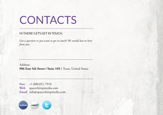 CONTACTS
HI THERE! LETS GET IN TOUCH.

Got a question or just want to get in touch? We would love to hear
from you.




Address:
906 East 5th Street / Suite 105 / Texas, United States



Free 	+1.800.851.7910
Web 	 spacechimpmedia.com
Email 	 info@spacechimpmedia.com
 