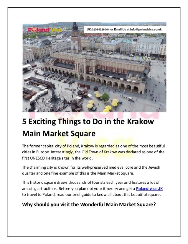 5 Exciting Things to Do in the Krakow
Main Market Square
The former capital city of Poland, Krakow is regarded as one of the most beautiful
cities in Europe. Interestingly, the Old Town of Krakow was declared as one of the
first UNESCO Heritage sites in the world.
The charming city is known for its well-preserved medieval core and the Jewish
quarter and one fine example of this is the Main Market Square.
This historic square draws thousands of tourists each year and features a lot of
amazing attractions. Before you plan out your itinerary and get a Poland visa UK
to travel to Poland, read our brief guide to know all about this beautiful square.
Why should you visit the Wonderful Main Market Square?
 
