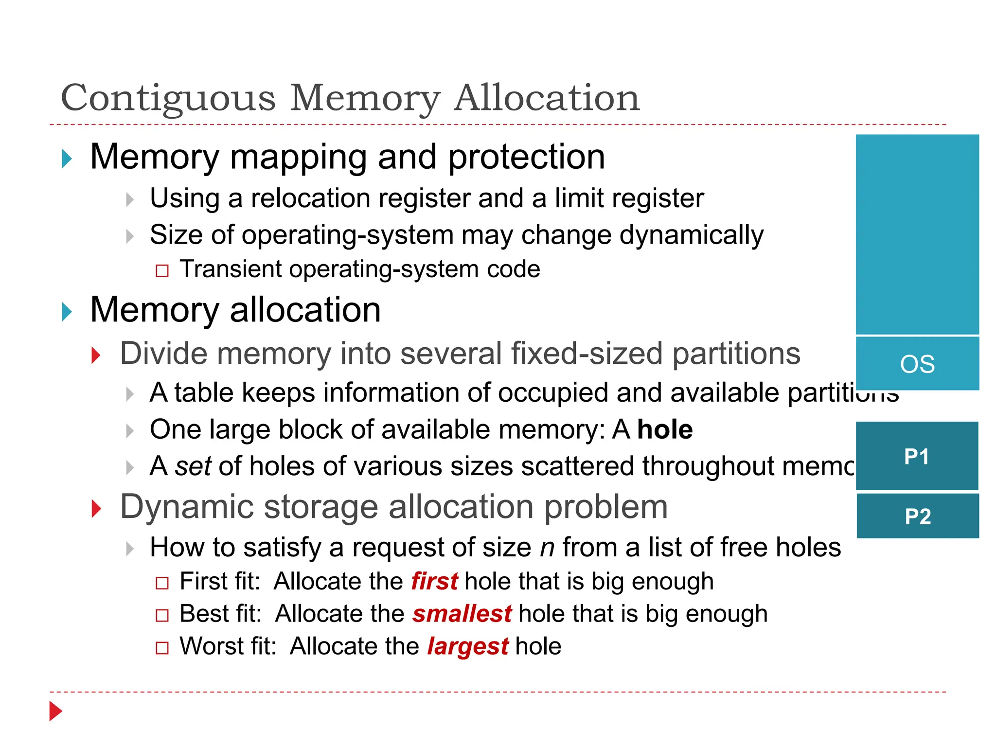 Contiguous Memory Allocation
 Memory mapping and protection
 Using a relocation register and a limit register
 Size of operating-system may change dynamically
 Transient operating-system code
 Memory allocation
 Divide memory into several fixed-sized partitions
 A table keeps information of occupied and available partitions
 One large block of available memory: A hole
 A set of holes of various sizes scattered throughout memory
 Dynamic storage allocation problem
 How to satisfy a request of size n from a list of free holes
 First fit: Allocate the first hole that is big enough
 Best fit: Allocate the smallest hole that is big enough
 Worst fit: Allocate the largest hole
OS
P1
P2
 