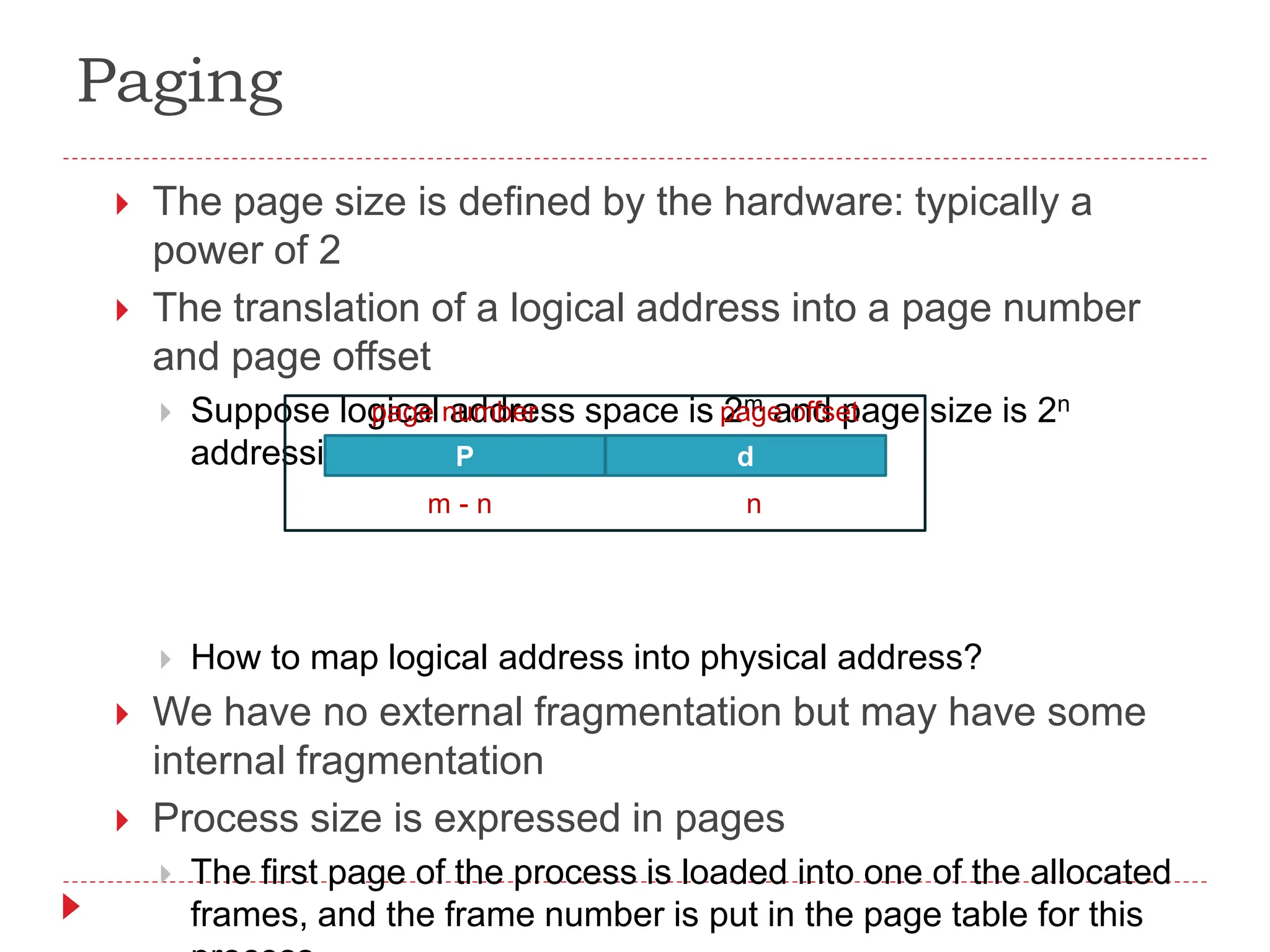 Paging
 The page size is defined by the hardware: typically a
power of 2
 The translation of a logical address into a page number
and page offset
 Suppose logical address space is 2m and page size is 2n
addressing units
 How to map logical address into physical address?
 We have no external fragmentation but may have some
internal fragmentation
 Process size is expressed in pages
 The first page of the process is loaded into one of the allocated
frames, and the frame number is put in the page table for this
P d
page number page offset
m - n n
 