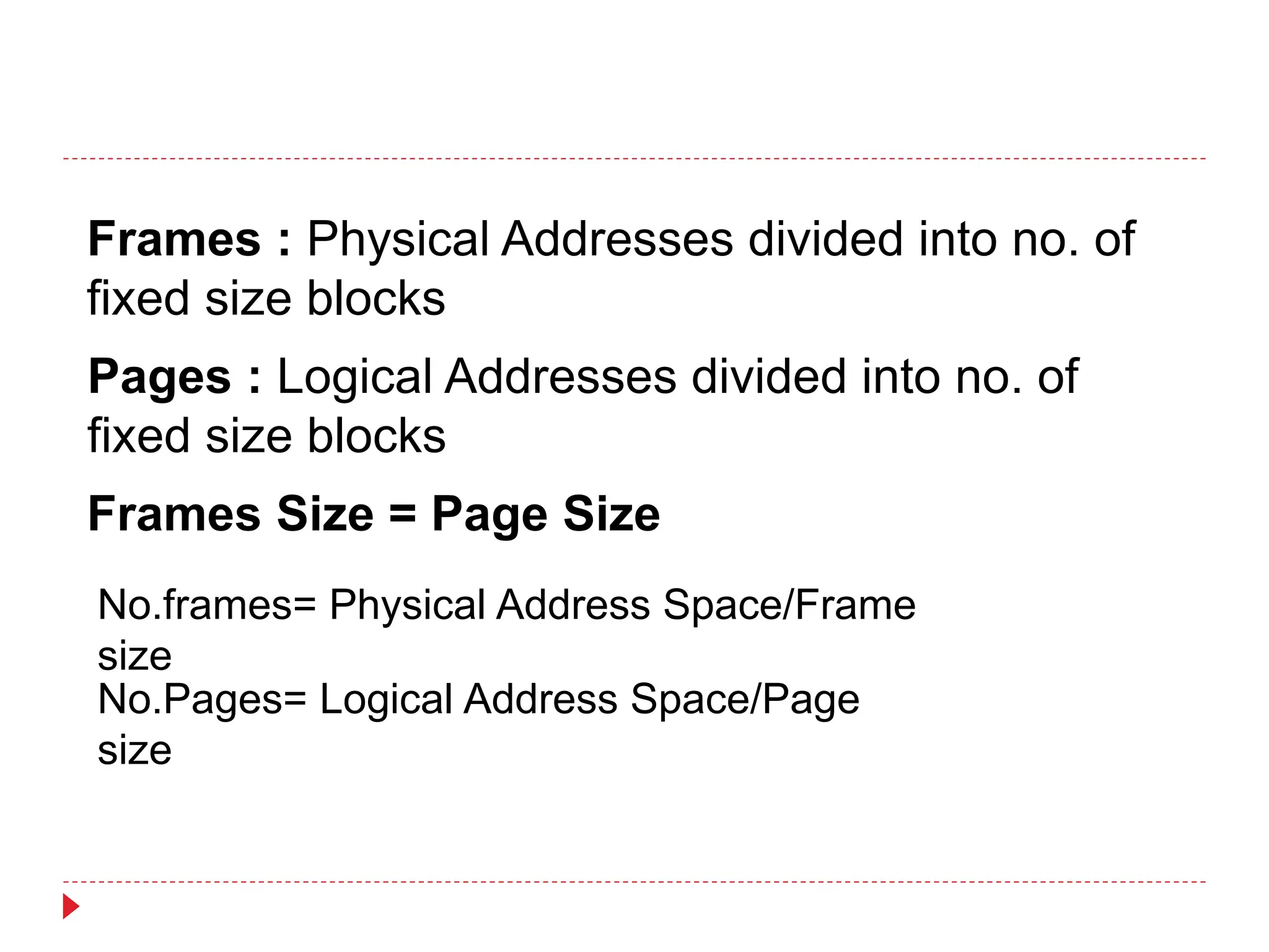 Frames : Physical Addresses divided into no. of
fixed size blocks
Pages : Logical Addresses divided into no. of
fixed size blocks
Frames Size = Page Size
No.frames= Physical Address Space/Frame
size
No.Pages= Logical Address Space/Page
size
 