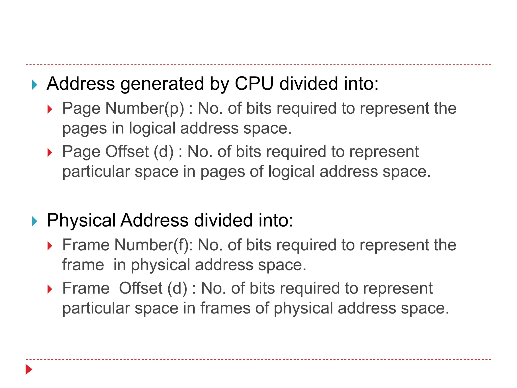  Address generated by CPU divided into:
 Page Number(p) : No. of bits required to represent the
pages in logical address space.
 Page Offset (d) : No. of bits required to represent
particular space in pages of logical address space.
 Physical Address divided into:
 Frame Number(f): No. of bits required to represent the
frame in physical address space.
 Frame Offset (d) : No. of bits required to represent
particular space in frames of physical address space.
 
