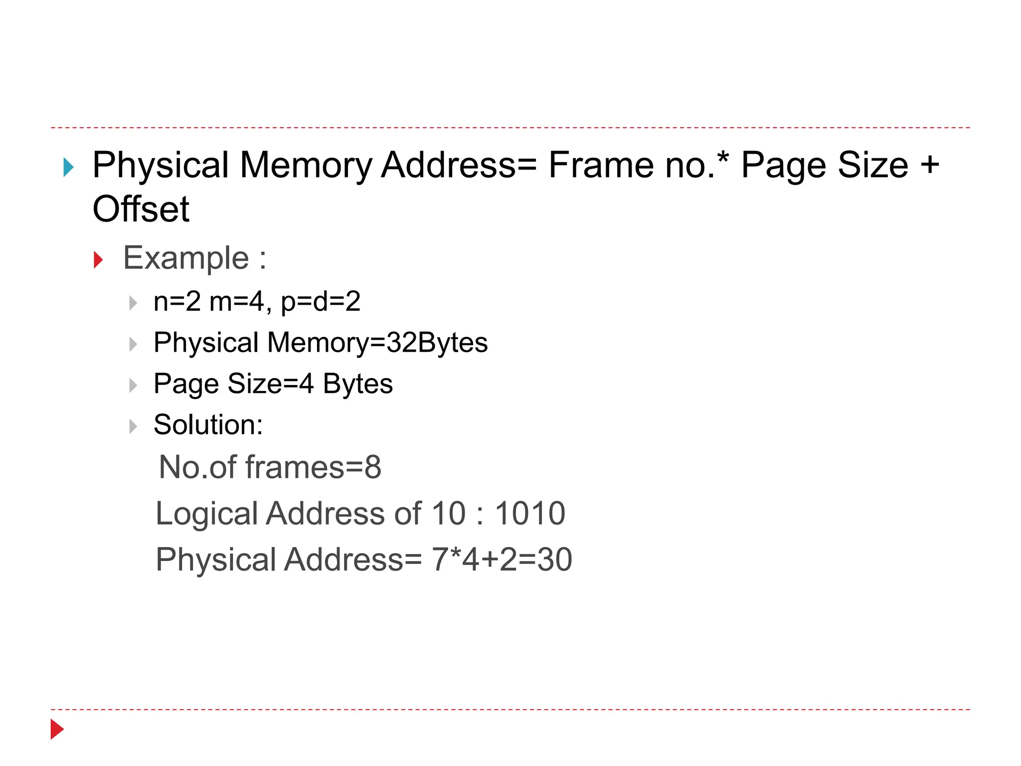  Physical Memory Address= Frame no.* Page Size +
Offset
 Example :
 n=2 m=4, p=d=2
 Physical Memory=32Bytes
 Page Size=4 Bytes
 Solution:
No.of frames=8
Logical Address of 10 : 1010
Physical Address= 7*4+2=30
 