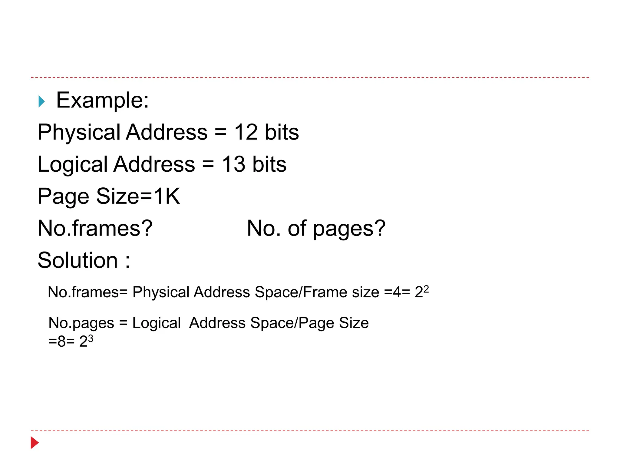  Example:
Physical Address = 12 bits
Logical Address = 13 bits
Page Size=1K
No.frames? No. of pages?
Solution :
No.frames= Physical Address Space/Frame size =4= 22
No.pages = Logical Address Space/Page Size
=8= 23
 