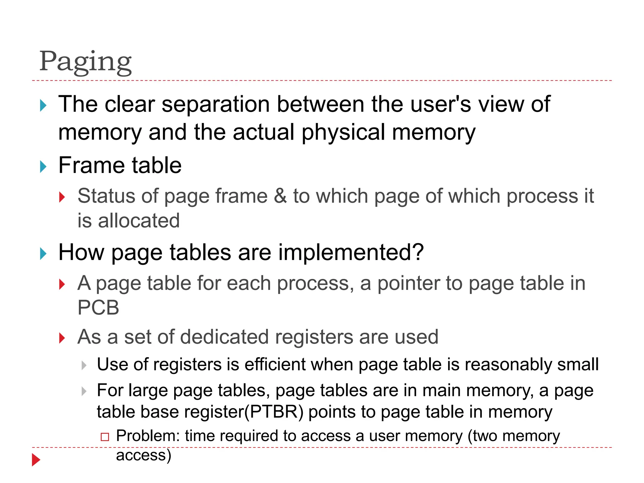 Paging
 The clear separation between the user's view of
memory and the actual physical memory
 Frame table
 Status of page frame & to which page of which process it
is allocated
 How page tables are implemented?
 A page table for each process, a pointer to page table in
PCB
 As a set of dedicated registers are used
 Use of registers is efficient when page table is reasonably small
 For large page tables, page tables are in main memory, a page
table base register(PTBR) points to page table in memory
 Problem: time required to access a user memory (two memory
access)
 