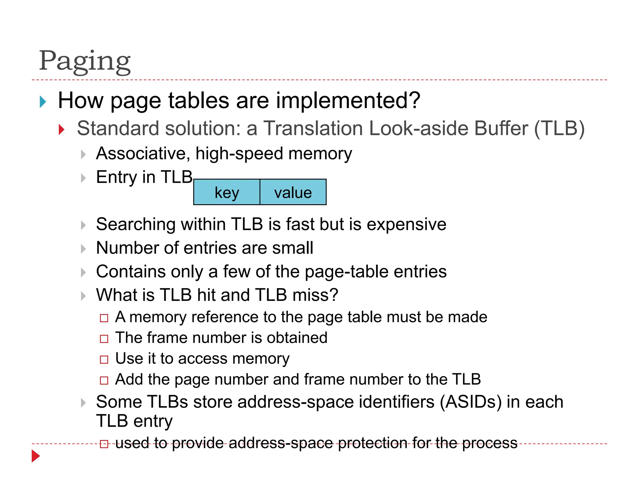 Paging
 How page tables are implemented?
 Standard solution: a Translation Look-aside Buffer (TLB)
 Associative, high-speed memory
 Entry in TLB
 Searching within TLB is fast but is expensive
 Number of entries are small
 Contains only a few of the page-table entries
 What is TLB hit and TLB miss?
 A memory reference to the page table must be made
 The frame number is obtained
 Use it to access memory
 Add the page number and frame number to the TLB
 Some TLBs store address-space identifiers (ASIDs) in each
TLB entry
 used to provide address-space protection for the process
key value
 