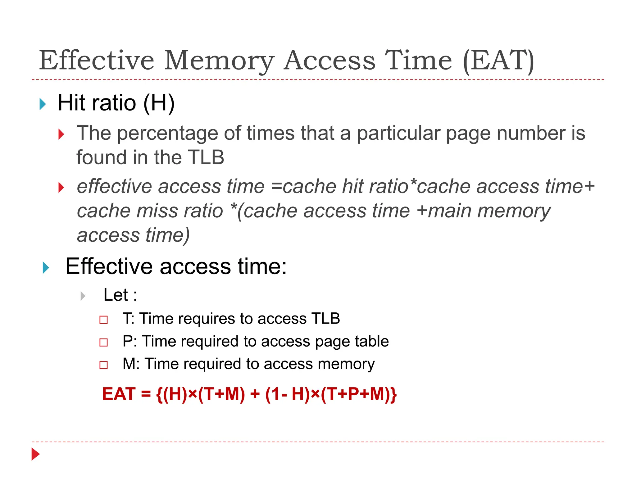 Effective Memory Access Time (EAT)
 Hit ratio (H)
 The percentage of times that a particular page number is
found in the TLB
 effective access time =cache hit ratio*cache access time+
cache miss ratio *(cache access time +main memory
access time)
 Effective access time:
 Let :
 T: Time requires to access TLB
 P: Time required to access page table
 M: Time required to access memory
EAT = {(H)×(T+M) + (1- H)×(T+P+M)}
 