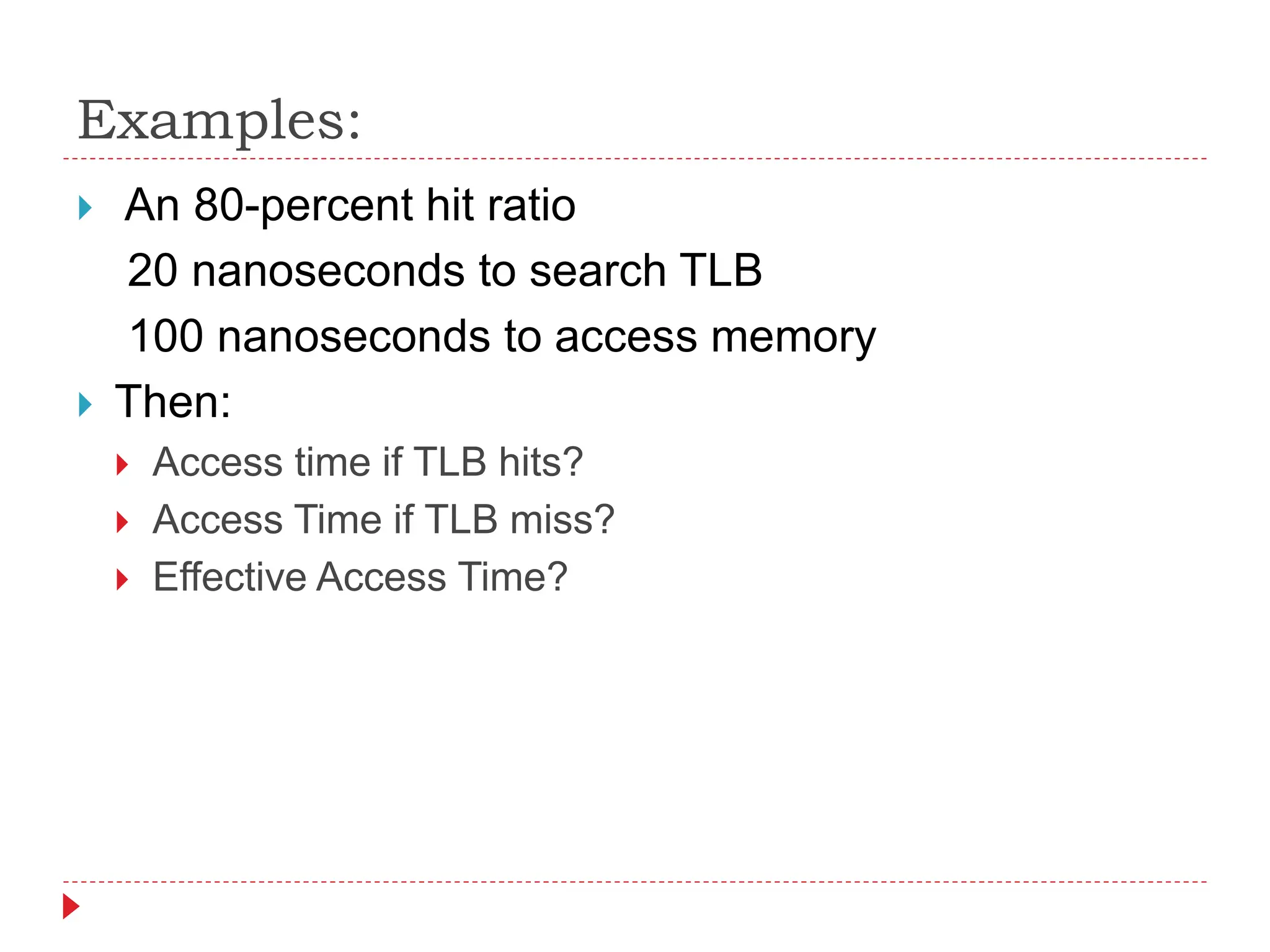 Examples:
 An 80-percent hit ratio
20 nanoseconds to search TLB
100 nanoseconds to access memory
 Then:
 Access time if TLB hits?
 Access Time if TLB miss?
 Effective Access Time?
 