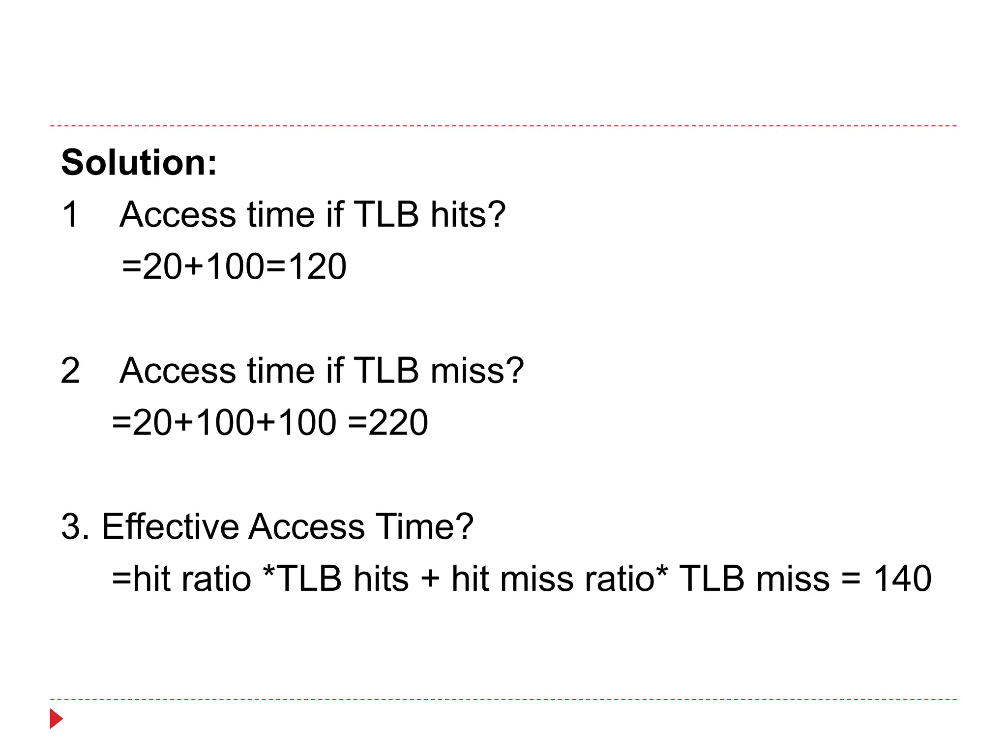 Solution:
1 Access time if TLB hits?
=20+100=120
2 Access time if TLB miss?
=20+100+100 =220
3. Effective Access Time?
=hit ratio *TLB hits + hit miss ratio* TLB miss = 140
 