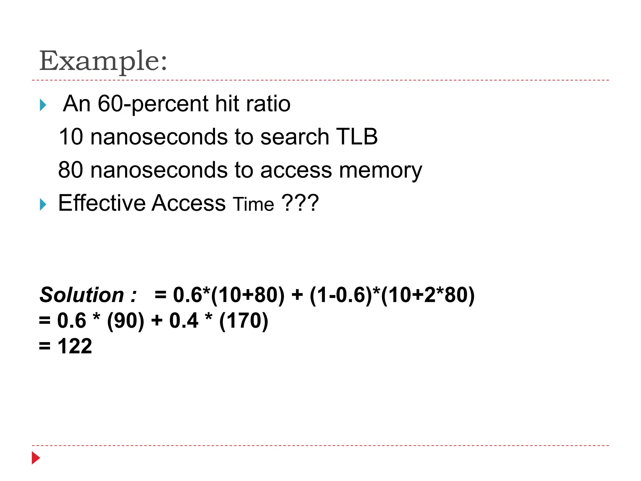 Example:
 An 60-percent hit ratio
10 nanoseconds to search TLB
80 nanoseconds to access memory
 Effective Access Time ???
Solution : = 0.6*(10+80) + (1-0.6)*(10+2*80)
= 0.6 * (90) + 0.4 * (170)
= 122
 