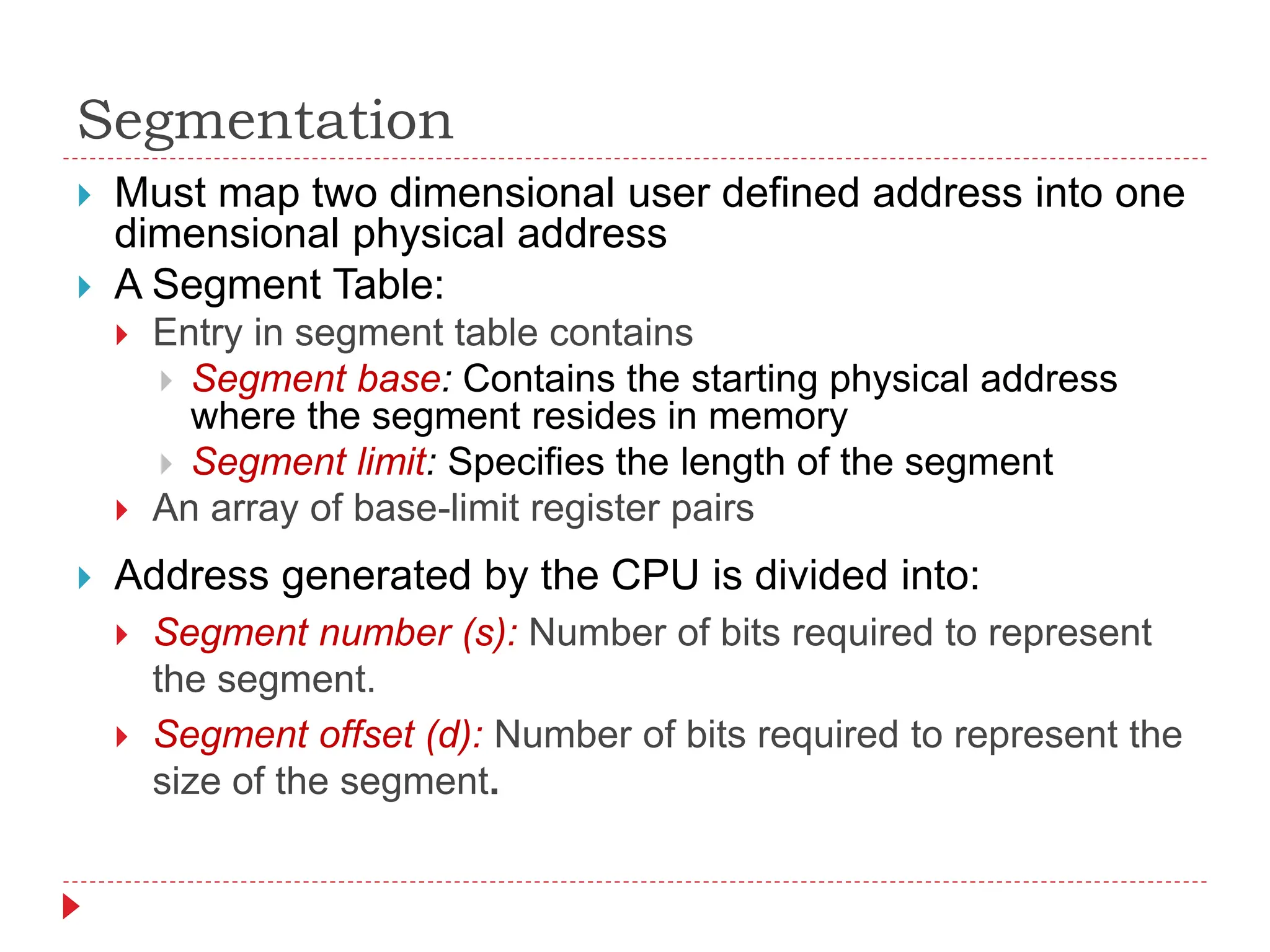 Segmentation
 Address generated by the CPU is divided into:
 Segment number (s): Number of bits required to represent
the segment.
 Segment offset (d): Number of bits required to represent the
size of the segment.
 Must map two dimensional user defined address into one
dimensional physical address
 A Segment Table:
 Entry in segment table contains
 Segment base: Contains the starting physical address
where the segment resides in memory
 Segment limit: Specifies the length of the segment
 An array of base-limit register pairs
 