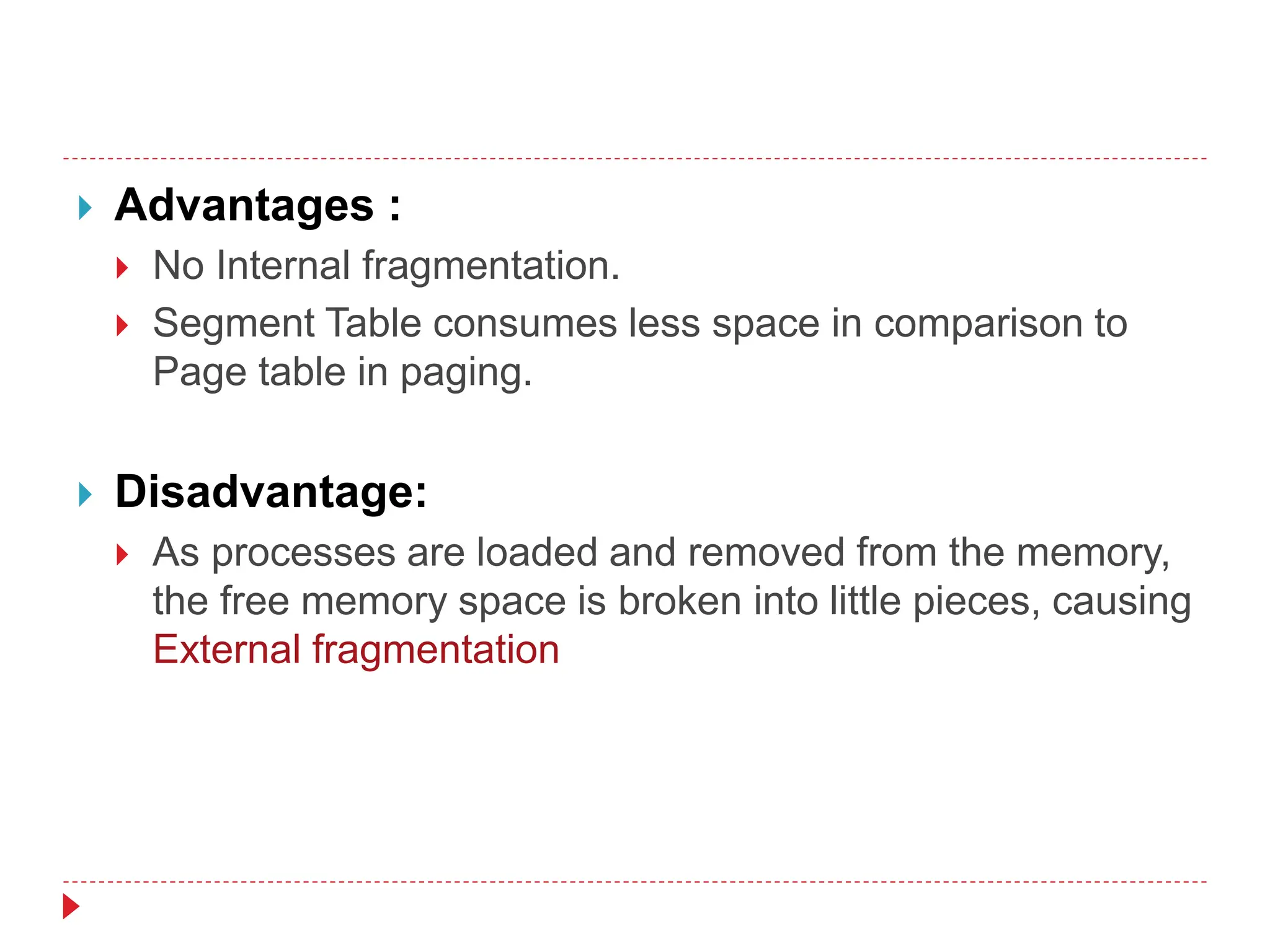  Advantages :
 No Internal fragmentation.
 Segment Table consumes less space in comparison to
Page table in paging.
 Disadvantage:
 As processes are loaded and removed from the memory,
the free memory space is broken into little pieces, causing
External fragmentation
 