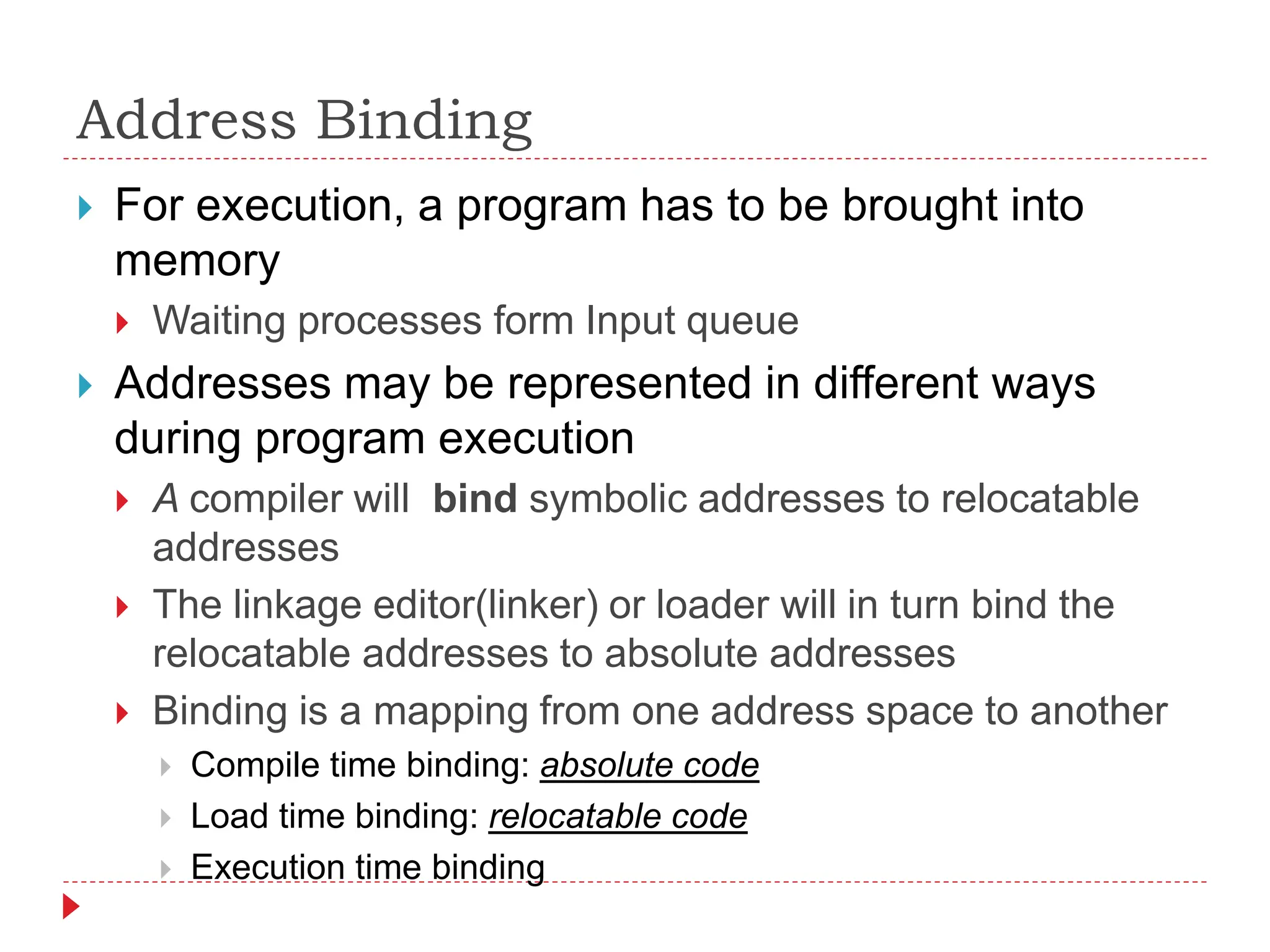 Address Binding
 For execution, a program has to be brought into
memory
 Waiting processes form Input queue
 Addresses may be represented in different ways
during program execution
 A compiler will bind symbolic addresses to relocatable
addresses
 The linkage editor(linker) or loader will in turn bind the
relocatable addresses to absolute addresses
 Binding is a mapping from one address space to another
 Compile time binding: absolute code
 Load time binding: relocatable code
 Execution time binding
 