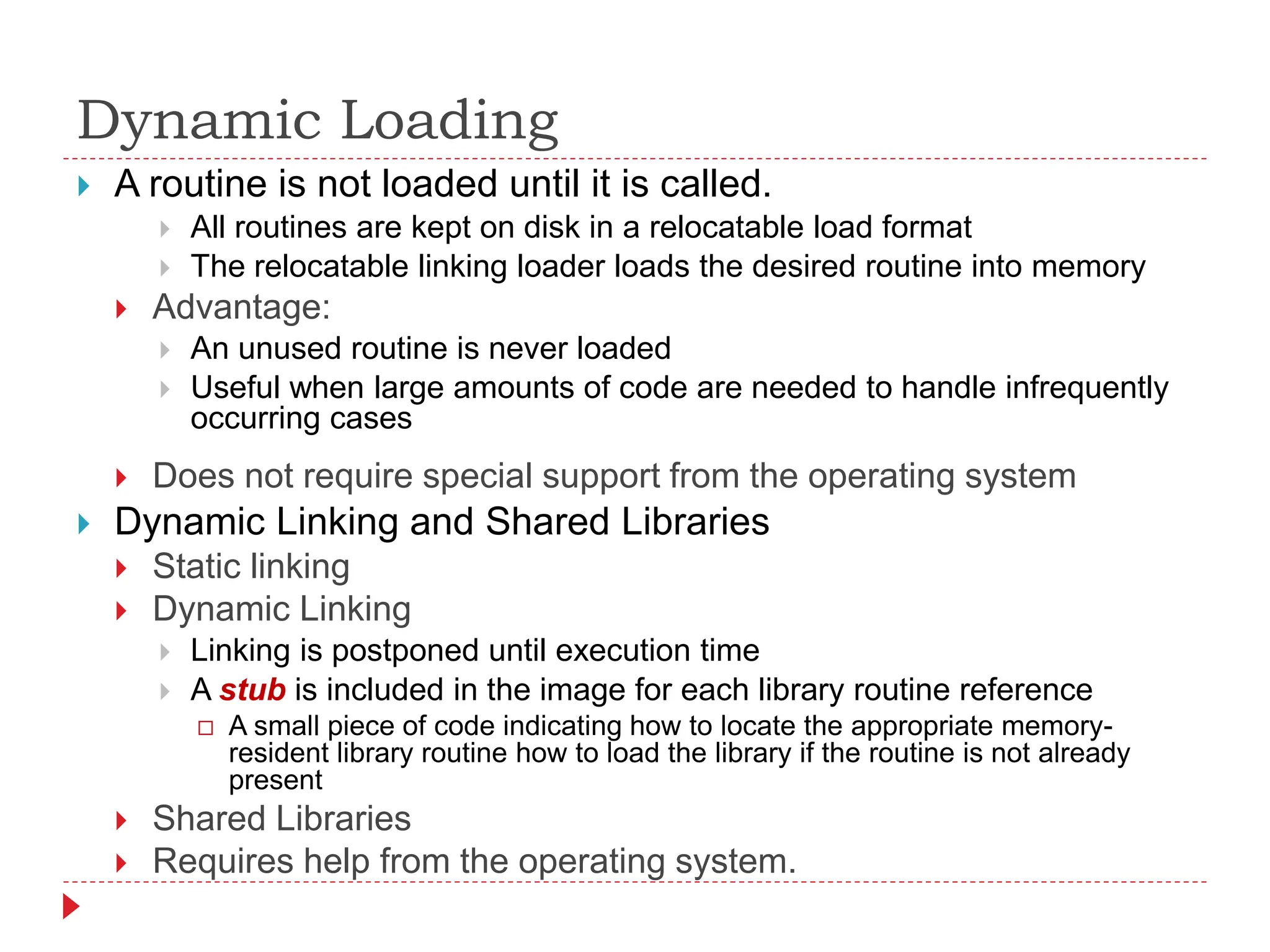 Dynamic Loading
 A routine is not loaded until it is called.
 All routines are kept on disk in a relocatable load format
 The relocatable linking loader loads the desired routine into memory
 Advantage:
 An unused routine is never loaded
 Useful when large amounts of code are needed to handle infrequently
occurring cases
 Does not require special support from the operating system
 Dynamic Linking and Shared Libraries
 Static linking
 Dynamic Linking
 Linking is postponed until execution time
 A stub is included in the image for each library routine reference
 A small piece of code indicating how to locate the appropriate memory-
resident library routine how to load the library if the routine is not already
present
 Shared Libraries
 Requires help from the operating system.
 