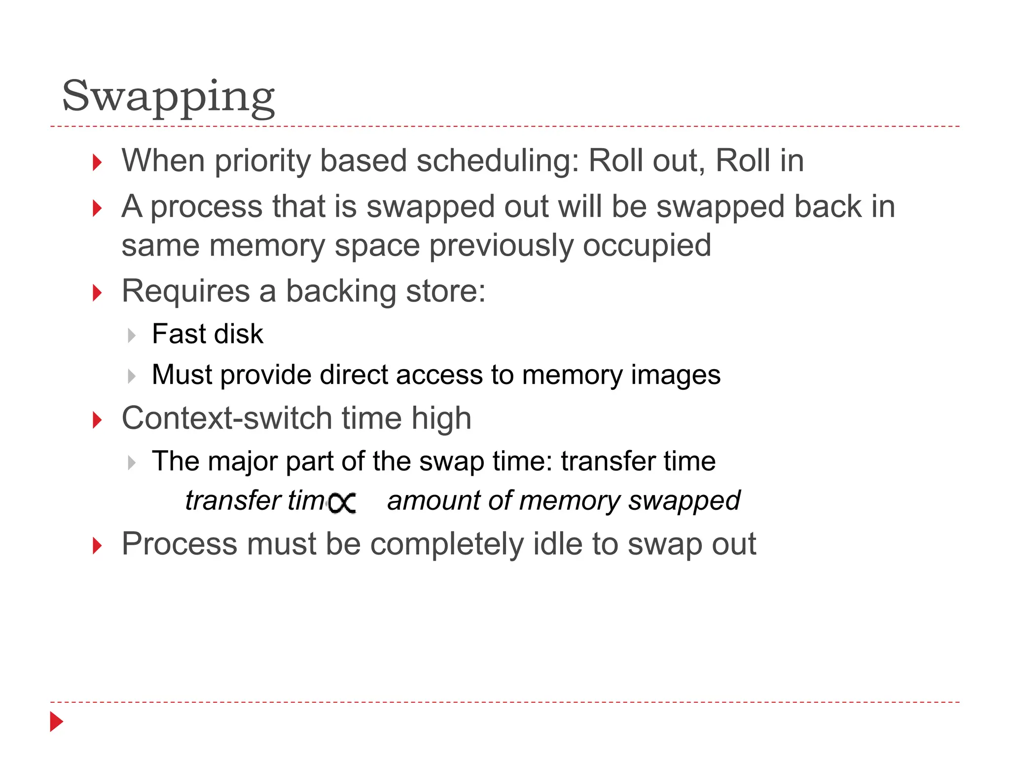 Swapping
 When priority based scheduling: Roll out, Roll in
 A process that is swapped out will be swapped back in
same memory space previously occupied
 Requires a backing store:
 Fast disk
 Must provide direct access to memory images
 Context-switch time high
 The major part of the swap time: transfer time
transfer time amount of memory swapped
 Process must be completely idle to swap out
 