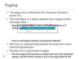 Paging
 The page size is defined by the hardware: typically a
power of 2
 The translation of a logical address into a page number
and page offset
 Suppose logical address space is 2m and page size is 2n
addressing units
 How to map logical address into physical address?
 We have no external fragmentation but may have some
internal fragmentation
 Process size is expressed in pages
 The first page of the process is loaded into one of the allocated
frames, and the frame number is put in the page table for this
P d
page number page offset
m - n n
 