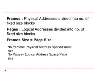 Frames : Physical Addresses divided into no. of
fixed size blocks
Pages : Logical Addresses divided into no. of
fixed size blocks
Frames Size = Page Size
No.frames= Physical Address Space/Frame
size
No.Pages= Logical Address Space/Page
size
 