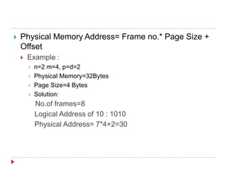  Physical Memory Address= Frame no.* Page Size +
Offset
 Example :
 n=2 m=4, p=d=2
 Physical Memory=32Bytes
 Page Size=4 Bytes
 Solution:
No.of frames=8
Logical Address of 10 : 1010
Physical Address= 7*4+2=30
 