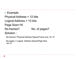  Example:
Physical Address = 12 bits
Logical Address = 13 bits
Page Size=1K
No.frames? No. of pages?
Solution :
No.frames= Physical Address Space/Frame size =4= 22
No.pages = Logical Address Space/Page Size
=8= 23
 
