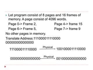  Let program consist of 8 pages and 16 frames of
memory. A page consist of 4096 words.
Page 0-> Frame 2, Page 4-> frame 15
Page 6-> Frame 5, Page 7-> frame 9
No other pages in memory.
Translate Address:111000011110000
000000000000000
111000011110000 1001000011110000
Physical
0010000000000000
0000000000000000
Physical
 
